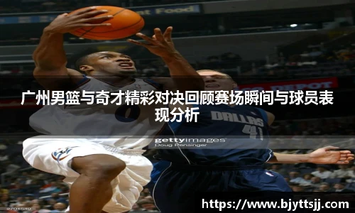 广州男篮与奇才精彩对决回顾赛场瞬间与球员表现分析